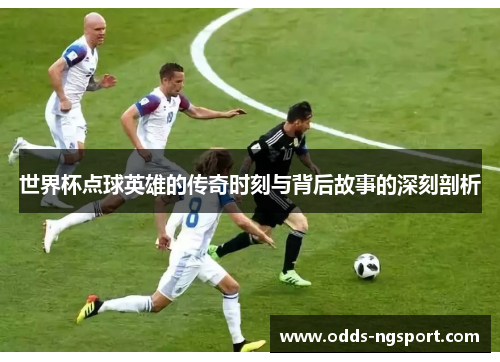 世界杯点球英雄的传奇时刻与背后故事的深刻剖析