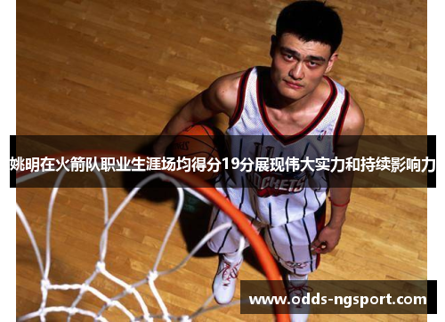 姚明在火箭队职业生涯场均得分19分展现伟大实力和持续影响力