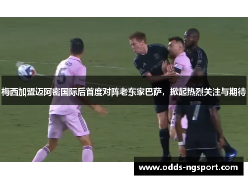 梅西加盟迈阿密国际后首度对阵老东家巴萨，掀起热烈关注与期待