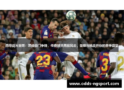 西甲战火重燃：顶级豪门争锋，传奇球员再掀风云，荣耀与挑战并存的赛季盛宴