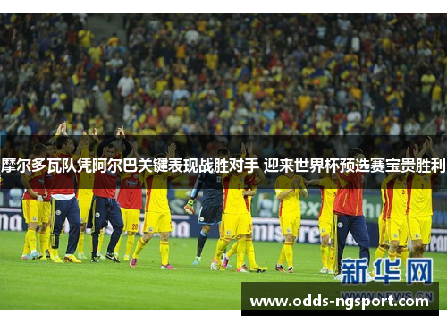 摩尔多瓦队凭阿尔巴关键表现战胜对手 迎来世界杯预选赛宝贵胜利